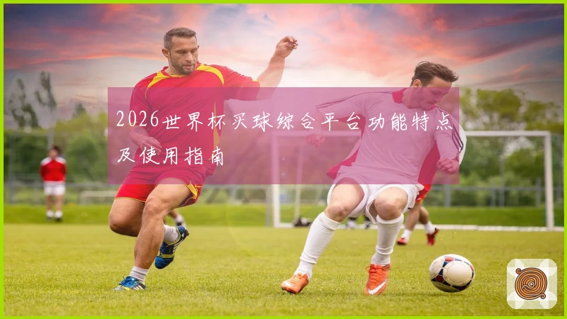 2026世界杯买球综合平台功能特点及使用指南