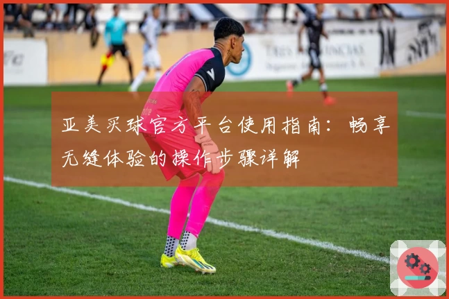 亚美买球官方平台使用指南：畅享无缝体验的操作步骤详解