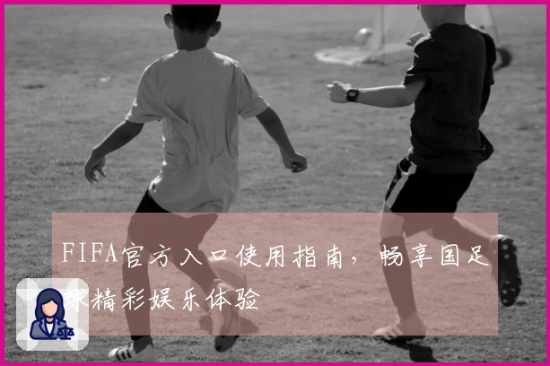 FIFA官方入口使用指南，畅享国足球精彩娱乐体验