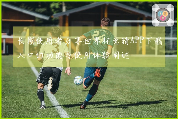 长期使用者分享世界杯竞猜APP下载入口的功能与使用体验阐述