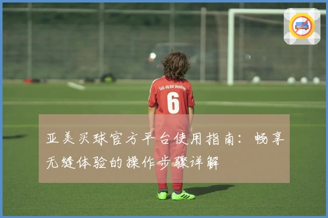 亚美买球官方平台使用指南：畅享无缝体验的操作步骤详解